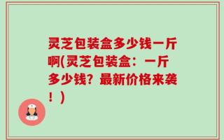 灵芝包装盒多少钱一斤啊(灵芝包装盒：一斤多少钱？最新价格来袭！)