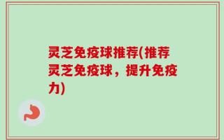 灵芝免疫球推荐(推荐灵芝免疫球，提升免疫力)