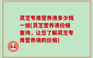 灵芝专用营养液多少钱一组(灵芝营养液价格查询，让您了解灵芝专用营养液的价格)