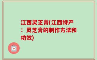 江西灵芝膏(江西特产：灵芝膏的制作方法和功效)