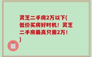 灵芝二手房2万以下(低价买房好时机！灵芝二手房最高只需2万！)