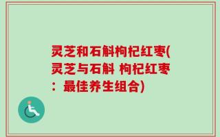 灵芝和石斛枸杞红枣(灵芝与石斛 枸杞红枣：最佳养生组合)