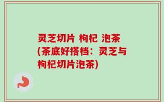 灵芝切片 枸杞 泡茶(茶底好搭档：灵芝与枸杞切片泡茶)
