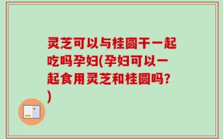 灵芝可以与桂圆干一起吃吗孕妇(孕妇可以一起食用灵芝和桂圆吗？)