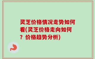 灵芝价格情况走势如何看(灵芝价格走向如何？价格趋势分析)