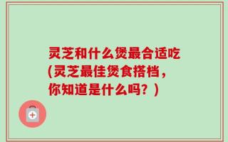 灵芝和什么煲最合适吃(灵芝最佳煲食搭档，你知道是什么吗？)