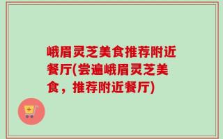 峨眉灵芝美食推荐附近餐厅(尝遍峨眉灵芝美食，推荐附近餐厅)