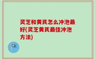 灵芝和黄芪怎么冲泡最好(灵芝黄芪最佳冲泡方法)