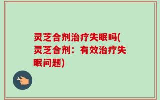 灵芝合剂治疗失眠吗(灵芝合剂：有效治疗失眠问题)