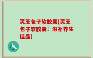 灵芝包子软胶囊(灵芝包子软胶囊：滋补养生佳品)