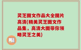 灵芝图文作品大全图片高清(精美灵芝图文作品集，高清大图带你领略灵芝之美)