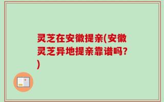 灵芝在安徽提亲(安徽灵芝异地提亲靠谱吗？)