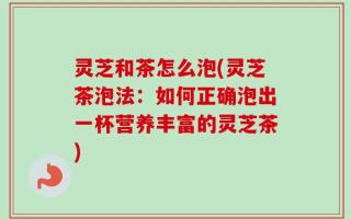 灵芝和茶怎么泡(灵芝茶泡法：如何正确泡出一杯营养丰富的灵芝茶)