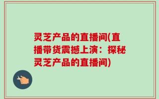 灵芝产品的直播间(直播带货震撼上演：探秘灵芝产品的直播间)