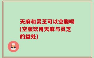 天麻和灵芝可以空腹喝(空腹饮用天麻与灵芝的益处)