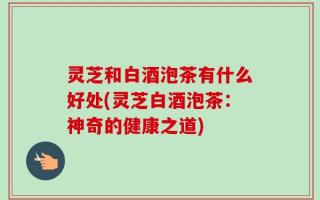 灵芝和白酒泡茶有什么好处(灵芝白酒泡茶：神奇的健康之道)