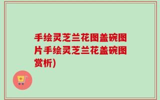 手绘灵芝兰花图盖碗图片手绘灵芝兰花盖碗图赏析)
