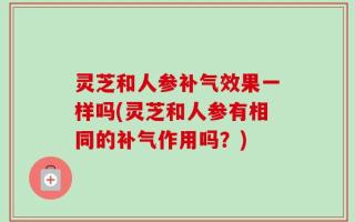 灵芝和人参补气效果一样吗(灵芝和人参有相同的补气作用吗？)