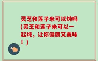 灵芝和莲子米可以炖吗(灵芝和莲子米可以一起炖，让你健康又美味！)