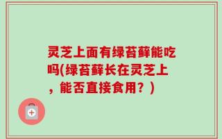 灵芝上面有绿苔藓能吃吗(绿苔藓长在灵芝上，能否直接食用？)