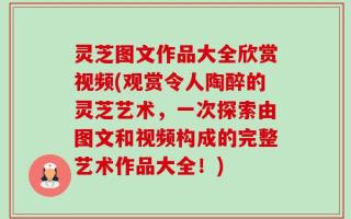 灵芝图文作品大全欣赏视频(观赏令人陶醉的灵芝艺术，一次探索由图文和视频构成的完整艺术作品大全！)