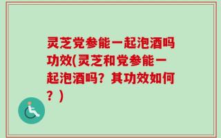 灵芝党参能一起泡酒吗功效(灵芝和党参能一起泡酒吗？其功效如何？)