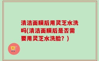 清洁面膜后用灵芝水洗吗(清洁面膜后是否需要用灵芝水洗脸？)