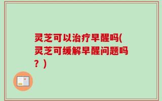 灵芝可以治疗早醒吗(灵芝可缓解早醒问题吗？)