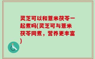 灵芝可以和薏米茯苓一起煮吗(灵芝可与薏米茯苓同煮，营养更丰富)