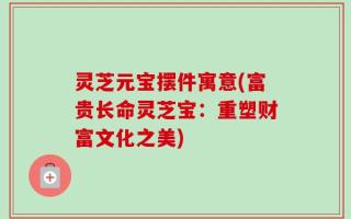 灵芝元宝摆件寓意(富贵长命灵芝宝：重塑财富文化之美)