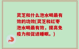 灵芝和什么泡水喝最有效的功效(灵芝和红枣泡水喝最有效，提高免疫力和促进睡眠。)