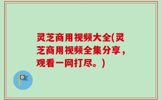 灵芝商用视频大全(灵芝商用视频全集分享，观看一网打尽。)