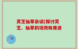 灵芝仙草杂谈(探讨灵芝、仙草的功效和用途