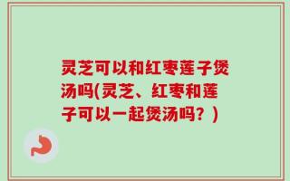 灵芝可以和红枣莲子煲汤吗(灵芝、红枣和莲子可以一起煲汤吗？)