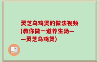 灵芝乌鸡煲的做法视频(教你做一道养生汤——灵芝乌鸡煲)