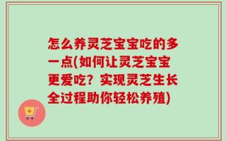 怎么养灵芝宝宝吃的多一点(如何让灵芝宝宝更爱吃？实现灵芝生长全过程助你轻松养殖)