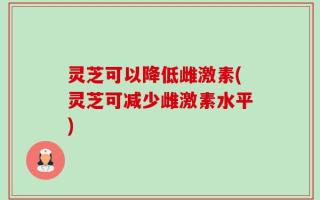 灵芝可以降低雌激素(灵芝可减少雌激素水平)