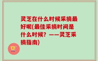 灵芝在什么时候采摘最好呢(最佳采摘时间是什么时候？——灵芝采摘指南)