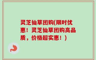 灵芝仙草团购(限时优惠！灵芝仙草团购高品质，价格超实惠！)