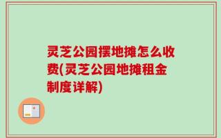 灵芝公园摆地摊怎么收费(灵芝公园地摊租金制度详解)