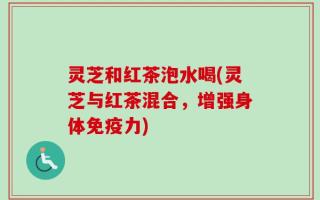 灵芝和红茶泡水喝(灵芝与红茶混合，增强身体免疫力)