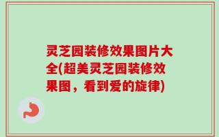 灵芝园装修效果图片大全(超美灵芝园装修效果图，看到爱的旋律)