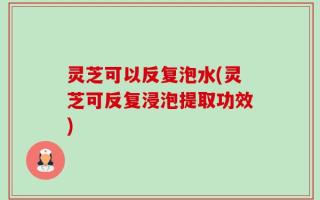 灵芝可以反复泡水(灵芝可反复浸泡提取功效)