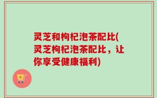 灵芝和枸杞泡茶配比(灵芝枸杞泡茶配比，让你享受健康福利)