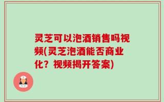 灵芝可以泡酒销售吗视频(灵芝泡酒能否商业化？视频揭开答案)