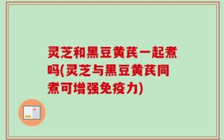 灵芝和黑豆黄芪一起煮吗(灵芝与黑豆黄芪同煮可增强免疫力)