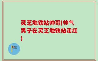 灵芝地铁站帅哥(帅气男子在灵芝地铁站走红)
