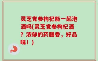 灵芝党参枸杞能一起泡酒吗(灵芝党参枸杞酒？浓郁的药膳香，好品味！)
