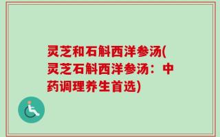 灵芝和石斛西洋参汤(灵芝石斛西洋参汤：中药调理养生首选)
