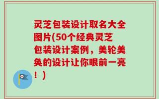 灵芝包装设计取名大全图片(50个经典灵芝包装设计案例，美轮美奂的设计让你眼前一亮！)
